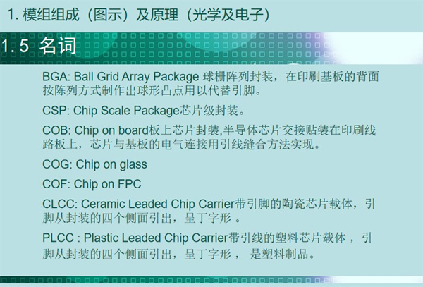 BGA: Ball Grid Array Package 球栅阵列封装，在印刷基板的背面 按陈列方式制作出球形凸点用以代替引脚。CSP: Chip Scale Package芯片级封装。COB: Chip on board板上芯片封装,半导体芯片交接贴装在印刷线 路板上，芯片与基板的电气连接用引线缝合方法实现。 COG: Chip on glass COF: Chip on FPC CLCC: Ceramic Leaded Chip Carrier带引脚的陶瓷芯片载体，引 脚从封装的四个侧面引出，呈丁字形 。PLCC : Plastic Leaded Chip Carrier带引线的塑料芯片载体 ，引 脚从封装的四个侧面引出，呈丁字形 ， 是塑料制品。